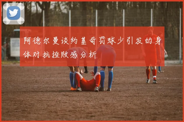 阿德尔曼谈约基奇罚球少引发的身体对抗挫败感分析