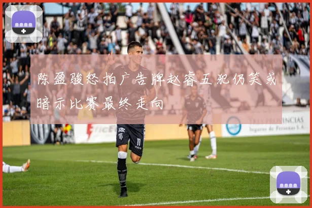 陈盈骏怒拍广告牌赵睿五犯仍笑或暗示比赛最终走向