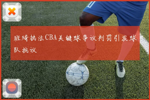班琦执法CBA关键球争议判罚引发球队抗议