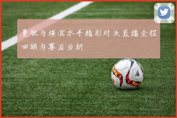曼联与横滨水手精彩对决直播全程回顾与赛后分析