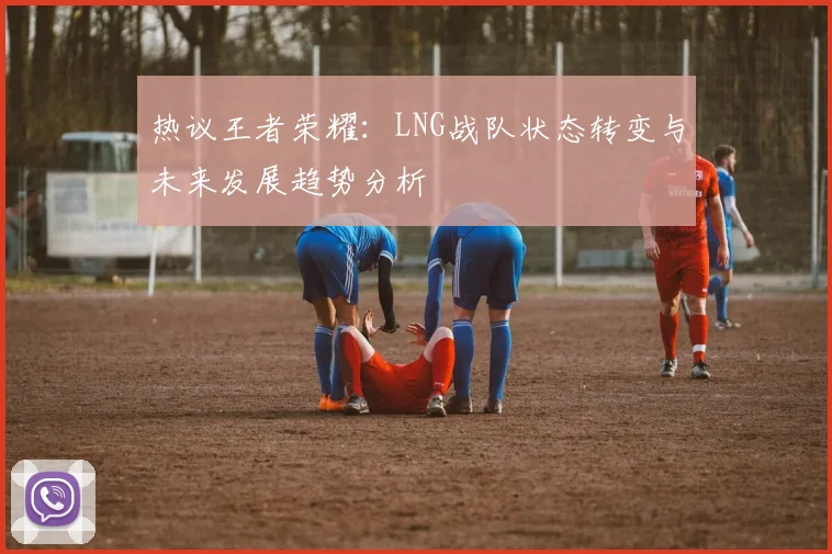 热议王者荣耀：LNG战队状态转变与未来发展趋势分析