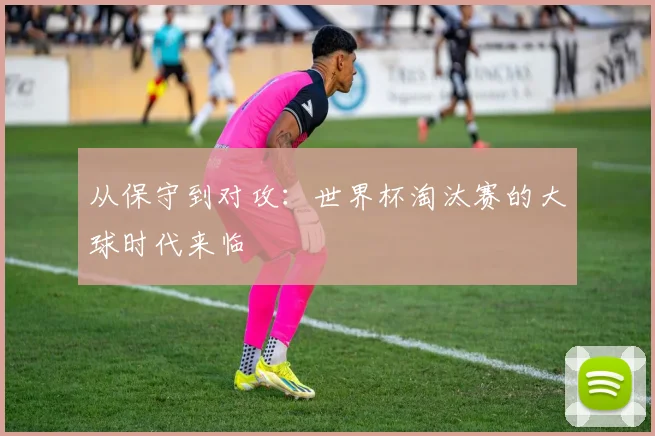 从保守到对攻：世界杯淘汰赛的大球时代来临