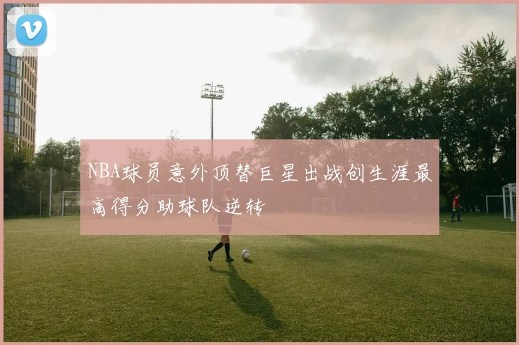 NBA球员意外顶替巨星出战创生涯最高得分助球队逆转