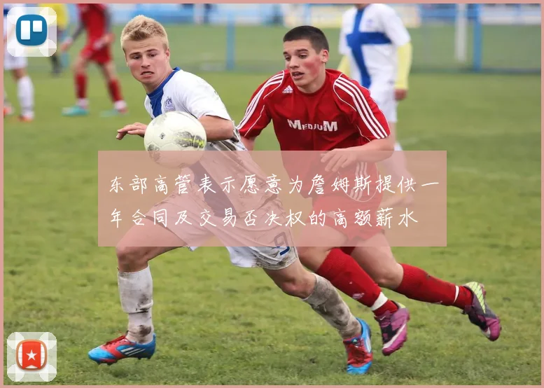 东部高管表示愿意为詹姆斯提供一年合同及交易否决权的高额薪水