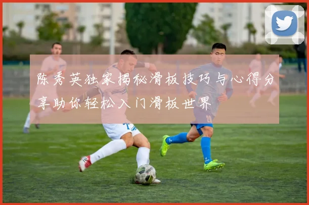 陈秀英独家揭秘滑板技巧与心得分享助你轻松入门滑板世界